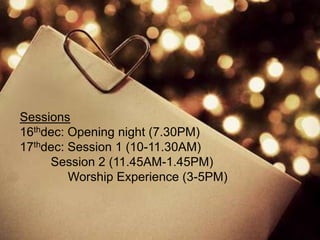 Sessions
16thdec: Opening night (7.30PM)
17thdec: Session 1 (10-11.30AM)
     Session 2 (11.45AM-1.45PM)
         Worship Experience (3-5PM)
 
