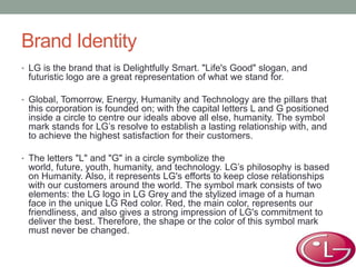 Brand Identity
• LG is the brand that is Delightfully Smart. "Life's Good" slogan, and
futuristic logo are a great representation of what we stand for.
• Global, Tomorrow, Energy, Humanity and Technology are the pillars that
this corporation is founded on; with the capital letters L and G positioned
inside a circle to centre our ideals above all else, humanity. The symbol
mark stands for LG’s resolve to establish a lasting relationship with, and
to achieve the highest satisfaction for their customers.
• The letters "L" and "G" in a circle symbolize the
world, future, youth, humanity, and technology. LG’s philosophy is based
on Humanity. Also, it represents LG's efforts to keep close relationships
with our customers around the world. The symbol mark consists of two
elements: the LG logo in LG Grey and the stylized image of a human
face in the unique LG Red color. Red, the main color, represents our
friendliness, and also gives a strong impression of LG's commitment to
deliver the best. Therefore, the shape or the color of this symbol mark
must never be changed.
 