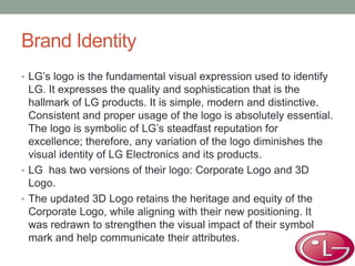 Brand Identity
• LG’s logo is the fundamental visual expression used to identify
LG. It expresses the quality and sophistication that is the
hallmark of LG products. It is simple, modern and distinctive.
Consistent and proper usage of the logo is absolutely essential.
The logo is symbolic of LG’s steadfast reputation for
excellence; therefore, any variation of the logo diminishes the
visual identity of LG Electronics and its products.
• LG has two versions of their logo: Corporate Logo and 3D
Logo.
• The updated 3D Logo retains the heritage and equity of the
Corporate Logo, while aligning with their new positioning. It
was redrawn to strengthen the visual impact of their symbol
mark and help communicate their attributes.
 