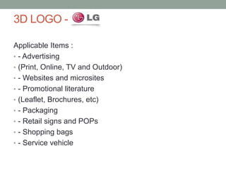 3D LOGO -
Applicable Items :
• - Advertising
• (Print, Online, TV and Outdoor)
• - Websites and microsites
• - Promotional literature
• (Leaflet, Brochures, etc)
• - Packaging
• - Retail signs and POPs
• - Shopping bags
• - Service vehicle
 