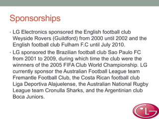 Sponsorships
• LG Electronics sponsored the English football club
Weyside Rovers (Guildford) from 2000 until 2002 and the
English football club Fulham F.C until July 2010.
• LG sponsored the Brazilian football club Sao Paulo FC
from 2001 to 2009, during which time the club were the
winnners of the 2005 FIFA Club World Championship. LG
currently sponsor the Australian Football League team
Fremantle Football Club, the Costa Rican football club
Liga Deportiva Alajuelense, the Australian National Rugby
League team Cronulla Sharks, and the Argentinian club
Boca Juniors.
 