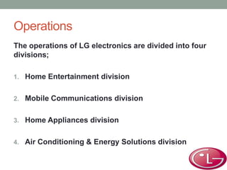 Operations
The operations of LG electronics are divided into four
divisions;
1. Home Entertainment division
2. Mobile Communications division
3. Home Appliances division
4. Air Conditioning & Energy Solutions division
 
