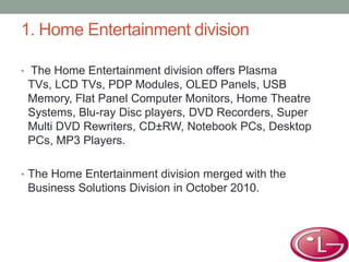 1. Home Entertainment division
• The Home Entertainment division offers Plasma
TVs, LCD TVs, PDP Modules, OLED Panels, USB
Memory, Flat Panel Computer Monitors, Home Theatre
Systems, Blu-ray Disc players, DVD Recorders, Super
Multi DVD Rewriters, CD±RW, Notebook PCs, Desktop
PCs, MP3 Players.
• The Home Entertainment division merged with the
Business Solutions Division in October 2010.
 