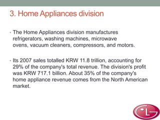 3. Home Appliances division
• The Home Appliances division manufactures
refrigerators, washing machines, microwave
ovens, vacuum cleaners, compressors, and motors.
• Its 2007 sales totalled KRW 11.8 trillion, accounting for
29% of the company's total revenue. The division's profit
was KRW 717.1 billion. About 35% of the company's
home appliance revenue comes from the North American
market.
 