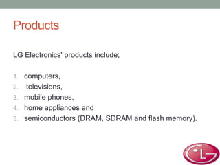 Products
LG Electronics' products include;
1. computers,
2. televisions,
3. mobile phones,
4. home appliances and
5. semiconductors (DRAM, SDRAM and flash memory).
 
