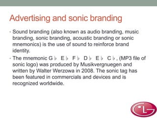 Advertising and sonic branding
• Sound branding (also known as audio branding, music
branding, sonic branding, acoustic branding or sonic
mnemonics) is the use of sound to reinforce brand
identity.
• The mnemonic G♭ E♭ F♭ D♭ E♭ C♭, (MP3 file of
sonic logo) was produced by Musikvergnuegen and
written by Walter Werzowa in 2008. The sonic tag has
been featured in commercials and devices and is
recognized worldwide.
 