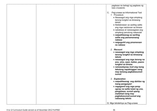 pagbasa na bahagi ng pagbasa ng
tula o kuwento
C. Pag-unawa sa Informational Text
1. Procedure
• Nasasagot ang mga simpleng
tanong tungkol sa binasang
teksto
• Nailalarawan sa sariling salita
ang mga natutunan sa binasa
• nababasa at naisasagawa ang
simpleng panutong nakasulat
• naipaliliwanag sa sariling
salita ang pamamaraang
nabasa
• naiguguhit ang pmamaraan
na nabasa
2. Recount
• nasasagot ang mga simpleng
tanong tungkol sa binasang
teksto
• nasasagot ang mga tanong na
ano, sino, saan, kalian, paano
tungkol sa binasa
• naisasalaysay muli ang isang
tekstong napakinggan nang
may tamang pagkakasunod-
sunod
3. Explanation
• naipaliliwanag ang dahilan ng
isang pangyayari
• nagagamit ang mga pang-
ugnay na salita tulad ng una,
pangalawa, sunod upang
mailahad nang may
pagkakasunod-sunod ang
nabasang teksto
D. Mga Istratehiya sa Pag-unawa
K to 12 Curriculum Guide version as of December 2012 FILIPINO 36
 