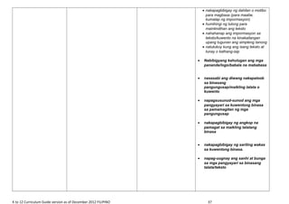 • nakapagbibigay ng dahilan o motibo
para magbasa (para maaliw,
kumalap ng impormasyon)
• humihingi ng tulong para
maintindihan ang teksto
• nahahanap ang impormasyon sa
teksto/kuwento na kinakailangan
upang tugunan ang simpleng tanong
• natutukoy kung ang isang teksto at
tunay o kathang-isip
• Nabibigyang kahulugan ang mga
pananda/logo/babala na mababasa
• nasasabi ang diwang nakapaloob
sa binasang
pangungusap/maikling talata o
kuwento
• napagsusunud-sunod ang mga
pangyayari sa kuwentong binasa
sa pamamagitan ng mga
pangungusap
• nakapagbibigay ng angkop na
pamagat sa maikling talatang
binasa
• nakapagbibigay ng sariling wakas
sa kuwentong binasa.
• napag-uugnay ang sanhi at bunga
sa mga pangyayari sa binasang
talata/teksto
K to 12 Curriculum Guide version as of December 2012 FILIPINO 37
 