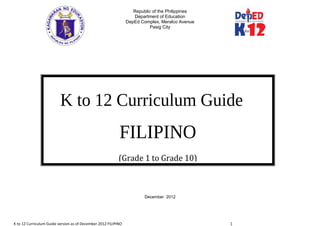 Republic of the Philippines
Department of Education
DepEd Complex, Meralco Avenue
Pasig City
December 2012
K to 12 Curriculum Guide version as of December 2012 FILIPINO 1
K to 12 Curriculum Guide
FILIPINO
(Grade 1 to Grade 10)
 
