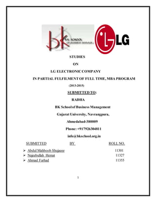 STUDIES 
ON 
LG ELECTRONIC COMPANY 
IN PARTIAL FULFILMENT OF FULL TIME, MBA PROGRAM 
(2013-2015) 
SUBMITTED TO: 
RADHA 
BK School of Business Management 
Gujarat University, Navrangpura, 
Ahmedabad-380009 
Phone: +917926304811 
info@bkschool.org.in 
SUBMITTED BY ROLL NO. 
 Abdul Mahboob Shujaeee 11301 
 Najeebullah Hemat 11327 
 Ahmad Farhad 11355 
1 
 