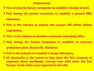  First among the Korean companies to establish a foreign branch.
 First among the private companies to establish a general R&D
laboratory.
 First in the industry to achieve and surpass 100 million dollars
exportation.
 First in the industry to provide a consumer consulting office.
 First among the Korean companies to establish an overseas
production plant. (huntsville, Alabama).
 First in the industry to establish a design laboratory.
 LG electronics is also proud to have been the first company to
represent Korea worldwide, starting from 1962 when the first
Korean- made radios were exported to the USA.
Achievement
 