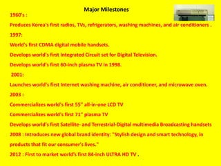 1960's :
Produces Korea's first radios, TVs, refrigerators, washing machines, and air conditioners .
1997:
World's first CDMA digital mobile handsets.
Develops world's first Integrated Circuit set for Digital Television.
Develops world's first 60-inch plasma TV in 1998.
2001:
Launches world's first Internet washing machine, air conditioner, and microwave oven.
2003 :
Commercializes world's first 55" all-in-one LCD TV
Commercializes world's first 71" plasma TV
Develops world's first Satellite- and Terrestrial-Digital multimedia Broadcasting handsets
2008 : Introduces new global brand identity: "Stylish design and smart technology, in
products that fit our consumer's lives."
2012 : First to market world’s first 84-inch ULTRA HD TV .
Major Milestones
 