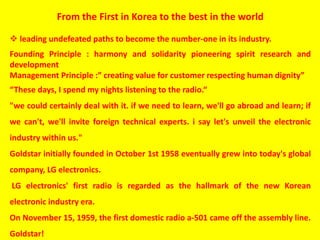 From the First in Korea to the best in the world
 leading undefeated paths to become the number-one in its industry.
Founding Principle : harmony and solidarity pioneering spirit research and
development
Management Principle :” creating value for customer respecting human dignity”
“These days, I spend my nights listening to the radio.“
"we could certainly deal with it. if we need to learn, we'll go abroad and learn; if
we can't, we'll invite foreign technical experts. i say let's unveil the electronic
industry within us."
Goldstar initially founded in October 1st 1958 eventually grew into today's global
company, LG electronics.
LG electronics' first radio is regarded as the hallmark of the new Korean
electronic industry era.
On November 15, 1959, the first domestic radio a-501 came off the assembly line.
Goldstar!
 