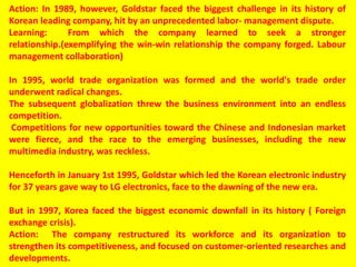 Action: In 1989, however, Goldstar faced the biggest challenge in its history of
Korean leading company, hit by an unprecedented labor- management dispute.
Learning: From which the company learned to seek a stronger
relationship.(exemplifying the win-win relationship the company forged. Labour
management collaboration)
In 1995, world trade organization was formed and the world's trade order
underwent radical changes.
The subsequent globalization threw the business environment into an endless
competition.
Competitions for new opportunities toward the Chinese and Indonesian market
were fierce, and the race to the emerging businesses, including the new
multimedia industry, was reckless.
Henceforth in January 1st 1995, Goldstar which led the Korean electronic industry
for 37 years gave way to LG electronics, face to the dawning of the new era.
But in 1997, Korea faced the biggest economic downfall in its history ( Foreign
exchange crisis).
Action: The company restructured its workforce and its organization to
strengthen its competitiveness, and focused on customer-oriented researches and
developments.
 