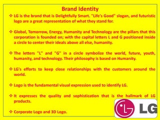 Brand Identity
 LG is the brand that is Delightfully Smart. "Life's Good" slogan, and futuristic
logo are a great representation of what they stand for.
 Global, Tomorrow, Energy, Humanity and Technology are the pillars that this
corporation is founded on; with the capital letters L and G positioned inside
a circle to center their ideals above all else, humanity.
 The letters "L" and "G" in a circle symbolize the world, future, youth,
humanity, and technology. Their philosophy is based on Humanity.
 LG's efforts to keep close relationships with the customers around the
world.
 Logo is the fundamental visual expression used to identify LG.
 It expresses the quality and sophistication that is the hallmark of LG
products.
 Corporate Logo and 3D Logo.
 