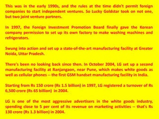 This was in the early 1990s, and the rules at the time didn't permit foreign
companies to start independent ventures. So Lucky Goldstar took on not one,
but two joint venture partners.
In 1997, the Foreign Investment Promotion Board finally gave the Korean
company permission to set up its own factory to make washing machines and
refrigerators.
Swung into action and set up a state-of-the-art manufacturing facility at Greater
Noida, Uttar Pradesh.
There's been no looking back since then. In October 2004, LG set up a second
manufacturing facility at Ranjangaon, near Pune, which makes white goods as
well as cellular phones -- the first GSM handset manufacturing facility in India.
Starting from Rs 150 crore (Rs 1.5 billion) in 1997, LG registered a turnover of Rs
6,500 crore (Rs 65 billion) in 2004.
LG is one of the most aggressive advertisers in the white goods industry,
spending close to 5 per cent of its revenue on marketing activities -- that's Rs
130 crore (Rs 1.3 billion) in 2004.
 