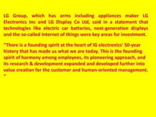 LG Group, which has arms including appliances maker LG
Electronics Inc and LG Display Co Ltd, said in a statement that
technologies like electric car batteries, next-generation displays
and the so-called Internet of things were key areas for investment.
“There is a founding spirit at the heart of lG electronics' 50-year
history that has made us what we are today. This is the founding
spirit of harmony among employees, its pioneering approach, and
its research & development expanded and developed further into
value creation for the customer and human-oriented management.
“
 