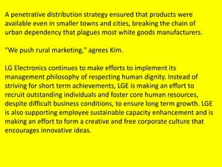 A penetrative distribution strategy ensured that products were
available even in smaller towns and cities, breaking the chain of
urban dependency that plagues most white goods manufacturers.
"We push rural marketing," agrees Kim.
LG Electronics continues to make efforts to implement its
management philosophy of respecting human dignity. Instead of
striving for short term achievements, LGE is making an effort to
recruit outstanding individuals and foster core human resources,
despite difficult business conditions, to ensure long term growth. LGE
is also supporting employee sustainable capacity enhancement and is
making an effort to form a creative and free corporate culture that
encourages innovative ideas.
 