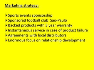 Marketing strategy:
Sports events sponsorship
Sponsored football club Sao-Paulo
Backed products with 3 year warranty
Instantaneous service in case of product failure
Agreements with local distributors
Enormous focus on relationship development
 