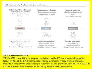 ENERGY STAR Qualification
ENERGY STAR is a certification program established by the U.S. Environmental Protection
Agency (EPA) and the U.S. Department of Energy to promote energy-efficient consumer
products. Almost 500 LG Electronics’ product models were qualified ENERGY STAR in 2013, its
number of Most Efficient models increase d by 55% from the previous year.
 
