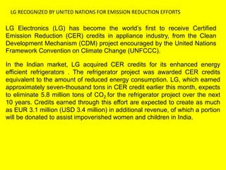 LG RECOGNIZED BY UNITED NATIONS FOR EMISSION REDUCTION EFFORTS
LG Electronics (LG) has become the world’s first to receive Certified
Emission Reduction (CER) credits in appliance industry, from the Clean
Development Mechanism (CDM) project encouraged by the United Nations
Framework Convention on Climate Change (UNFCCC).
In the Indian market, LG acquired CER credits for its enhanced energy
efficient refrigerators . The refrigerator project was awarded CER credits
equivalent to the amount of reduced energy consumption. LG, which earned
approximately seven-thousand tons in CER credit earlier this month, expects
to eliminate 5.8 million tons of CO2 for the refrigerator project over the next
10 years. Credits earned through this effort are expected to create as much
as EUR 3.1 million (USD 3.4 million) in additional revenue, of which a portion
will be donated to assist impoverished women and children in India.
 