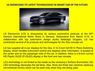 LG SHOWCASES ITS LATEST TECHNOLOGIES IN SMART CAR OF THE FUTURE
LG Electronics (LG) is showcasing its various automotive products at the 85th
Geneva International Motor Show in Geneva, Switzerland from March 3-15. In
collaboration with top automotive design studio Italdesign Giugiaro, LG has
contributed several of its products and technologies for the Gea concept car.
LG has supplied all in-car displays for the Gea. A 12.3-inch full HD In Plane Switching
display, which handles instrument control and displays other information, is located at
the center and on the passenger side of the car. In addition, there is a 6-inch curved
HD Plastic OLED (P-OLED) display in the front and rear console.
LG’s technology is not limited to the inside as the company’s Surface Illumination (SI)
LED technology decorates the tail lamp. Also, there are three rear cameras replacing
conventional mirrors which can be seen only when they are being used.
 