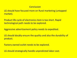 Conclusion
LG should have focused more on Rural marketing (untapped
market).
Product life cycle of electronics item is too short. Rapid
technological path needs to be explored.
Aggressive advertisement policy needs to expedited.
LG should doubly ensure the quality and also the durability of
product.
Factory owned outlet needs to be explored.
LG should strategically handle unpredicted labor cost.
 