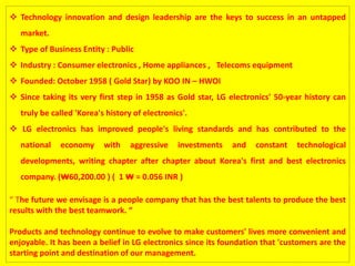  Technology innovation and design leadership are the keys to success in an untapped
market.
 Type of Business Entity : Public
 Industry : Consumer electronics , Home appliances , Telecoms equipment
 Founded: October 1958 ( Gold Star) by KOO IN – HWOI
 Since taking its very first step in 1958 as Gold star, LG electronics' 50-year history can
truly be called 'Korea's history of electronics'.
 LG electronics has improved people's living standards and has contributed to the
national economy with aggressive investments and constant technological
developments, writing chapter after chapter about Korea's first and best electronics
company. (₩60,200.00 ) ( 1 ₩ = 0.056 INR )
“ The future we envisage is a people company that has the best talents to produce the best
results with the best teamwork. “
Products and technology continue to evolve to make customers' lives more convenient and
enjoyable. It has been a belief in LG electronics since its foundation that 'customers are the
starting point and destination of our management.
 