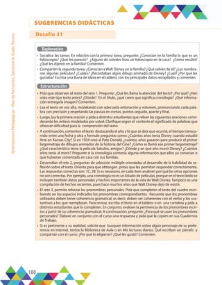 100
SUGERENCIAS DIDÁCTICAS
Orientaciones
Pedagógicas
-
Plan
de
formación,
Semestre
A,
Grado
Tercero
Exploración
•	 Socialice las tareas. En relación con la primera tarea, pregunte: ¿Conocían en la familia lo que es un
folioscopio? ¿Qué les pareció? ¿Alguno de ustedes hizo un folioscopio en la casa? ¿Cómo resultó?
¿Qué les dijeron en la familia? Comenten.
•	 Comparten la segunda tarea: ¿Conocían a Walt Disney en la familia? ¿Qué sabían de él? ¿Les nombra-
ron algunas películas? ¿Cuáles? ¿Recordaban algún dibujo animado de Disney? ¿Cuál? ¿Por qué les
gustaba? Escriba una lluvia de ideas en el tablero, con los principales datos recopilados y comenten.
Estructuración
•	 Pida que observen el texto del reto 1. Pregunte: ¿Qué les llama la atención del texto? ¿Por qué? ¿Han
visto este tipo texto antes? ¿Dónde? En el título, ¿qué creen que significa cronología? ¿Qué informa-
ción entrega la imagen? Comenten.
•	 Lea el texto en voz alta, modelando con adecuada entonación y volumen, pronunciando cada pala-
bra con precisión y respetando las pausas en comas, puntos seguido, aparte y final.
•	 Luego, lea la primera oración y pida a distintos estudiantes que relean las siguientes oraciones consi-
derando los énfasis modelados por usted. Clarifique según el contexto el significado de palabras que
ofrezcan dificultad para la comprensión del texto.
•	 A continuación, comenten el texto destacando el año y lo que se dice que ocurrió, el tiempo transcu-
rrido entre una fecha y otra y formule preguntas como: ¿Cuántos años tenía Disney cuando estudió
Arte en Kansas City? Si en 1934 creó al Pato Donald, ¿cuántos años pasaron para producir el primer
largometraje de dibujos animados de la historia del Cine? ¿Cómo se llamó ese primer largometraje?
¿Qué característica tiene la película Saludos, amigos? ¿Dónde y en qué año murió Disney? ¿Cuántos
años tenía al morir? Pregunte si la cronología contenía alguna información que ellos ya conocían o
que hubieran comentado en casa con sus familias.
•	 Desarrollan el reto 2, preguntas de selección múltiple orientadas al desarrollo de la habilidad de re-
flexión sobre el texto. Oriente para que obtengan pistas que les permitan responder correctamente.
Las respuestas correctas son: 1C, 2B. Si es necesario, en cada ítem analicen por qué las otras opciones
no son correctas. Por ejemplo, una cronología no es un listado de películas, porque en el texto leído se
incluyen también datos personales y hechos importantes de la vida de Walt Disney. Tampoco es una
compilación de hechos recientes, pues hace muchos años que Walt Disney dejó de existir.
•	 El reto 3, permite reforzar los pronombres personales. Pida que completen el texto del cuadro escri-
biendo en los espacios indicados los pronombres correspondientes. Recuerde que los pronombres
utilizados deben tener coherencia gramatical, es decir, deben ser coherentes con el verbo y los sus-
tantivos a los que reemplazan. Para revisar, escriba el texto en el tablero o en una cartelera y pida a
distintos estudiantes que lo completen. En conjunto, evalúen la pertinencia de los pronombres escri-
tos a partir de su coherencia gramatical. A continuación, pregunte: ¿Para qué se usan los pronombres
personales? Elabore en conjunto con el curso una respuesta y pida que la copien en sus Cuadernos
de Trabajo.
•	 Si es pertinente a su realidad, solicite que busquen información sobre algún personaje de su prefe-
rencia en Internet, textos la Biblioteca de Aula o en Mis lecturas diarias. Qué escriban un párrafo y
compartan con el curso: ¿Por qué lo eligieron? ¿Qué les gustó? Comenten.
Desafío 31
 