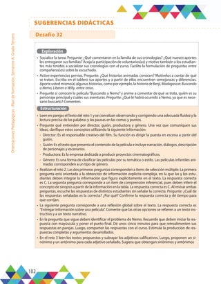 102
SUGERENCIAS DIDÁCTICAS
Orientaciones
Pedagógicas
-
Plan
de
formación,
Semestre
A,
Grado
Tercero
Exploración
•	 Socialice la tarea. Pregunte: ¿Qué comentaron en la familia de sus cronologías? ¿Qué nuevos aportes
les entregaron sus familias? Acoja la participación de voluntarios(as) y motive también a los estudian-
tes más tímidos a socializar sus cronologías con el curso. Facilite la formulación de preguntas entre
compañeras(os) sobre lo escuchado.
•	 Active experiencias previas. Pregunte: ¿Qué historias animadas conocen? Motívelos a contar de qué
se tratan. Escriba en el tablero sus aportes y a partir de ellos encuentren semejanzas y diferencias.
Aporte usted mismo(a) algunas historias, como por ejemplo, la historiadeBenji,Madagascar,Buscando
a Nemo, Liberen a Willy, entre otras.
•	 Pregunte si conocen la película “Buscando a Nemo” y anime a comentar de qué se trata, quién es su
personaje principal y cuáles sus aventuras. Pregunte: ¿Qué le habrá ocurrido a Nemo, ya que es nece-
sario buscarlo? Comenten.
Estructuración
•	 Leen en parejas elTexto del reto 1 y se coevalúan observando y corrigiendo una adecuada fluidez y la
lectura precisa de las palabras y las pausas en las comas y puntos.
•	 Pregunte qué entienden por director, guión, productora y género. Una vez que comuniquen sus
ideas, clarifique estos conceptos utilizando la siguiente información:
-	 Director: Es el responsable creativo del film. Su función es dirigir la puesta en escena a partir del
guión.
-	 Guión: Es el texto que presenta el contenido de la película e incluye narración, diálogos, descripción
de personajes y escenarios.
-	 Productora: Es la empresa dedicada a producir proyectos cinematográficos.
-	 Género: Es una forma de clasificar las películas por su temática o estilo. Las películas infantiles ani-
madas corresponden a un tipo de género.
•	 Realizan el reto 2. Las dos primeras preguntas corresponden a ítems de selección múltiple. La primera
pregunta está orientada a la obtención de información explícita compleja, en la que las y los estu-
diantes deben integrar la información que figura explícitamente en el texto. La respuesta correcta
es C. La segunda pregunta corresponde a un ítem de comprensión inferencial, pues deben inferir el
concepto de sinopsis a partir de la información en la tabla. La respuesta correcta es C. Al revisar ambas
preguntas, escuche las respuestas de distintos estudiantes sin señalar la correcta. Pregunte: ¿Cuál de
las respuestas señaladas es la correcta? ¿Por qué? Confirme la respuesta correcta y dé tiempo para
que corrijan.
•	 La siguiente pregunta corresponde a una reflexión global sobre el texto. La respuesta correcta es
“Entregar información sobre una película”. Comente que las otras opciones se refieren a un texto ins-
tructivo y a un texto narrativo.
•	 En la pregunta que sigue deben identificar el problema de Nemo. Recuerde que deben iniciar la res-
puesta con mayúscula y poner el punto final. Dé unos cinco minutos para que retroalimenten sus
respuestas en parejas. Luego, comparten las respuestas con el curso. Estimule la producción de res-
puestas completas y argumentos desarrollados.
•	 En el reto 3 leen los textos propuestos y subrayar los adjetivos calificativos. Luego, proponen un si-
nónimo y un antónimo para cada adjetivo señalado. Sugiera que obtengan sinónimos y antónimos
Desafío 32
 