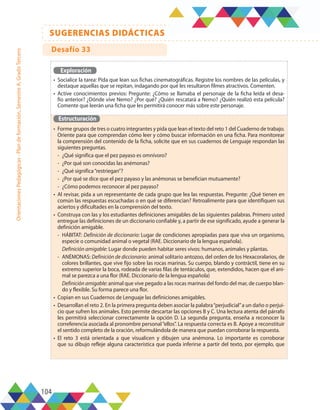 104
SUGERENCIAS DIDÁCTICAS
Orientaciones
Pedagógicas
-
Plan
de
formación,
Semestre
A,
Grado
Tercero
Exploración
•	 Socialice la tarea: Pida que lean sus fichas cinematográficas. Registre los nombres de las películas, y
destaque aquellas que se repitan, indagando por qué les resultaron filmes atractivos. Comenten.
•	 Active conocimientos previos: Pregunte: ¿Cómo se llamaba el personaje de la ficha leída el desa-
fío anterior? ¿Dónde vive Nemo? ¿Por qué? ¿Quién rescatará a Nemo? ¿Quién realizó esta película?
Comente que leerán una ficha que les permitirá conocer más sobre este personaje.
Estructuración
•	 Forme grupos de tres o cuatro integrantes y pida que lean el texto del reto 1 del Cuaderno de trabajo.
Oriente para que comprendan cómo leer y cómo buscar información en una ficha. Para monitorear
la comprensión del contenido de la ficha, solicite que en sus cuadernos de Lenguaje respondan las
siguientes preguntas.
-	 ¿Qué significa que el pez payaso es omnívoro?
-	 ¿Por qué son conocidas las anémonas?
-	 ¿Qué significa“restriegan”?
-	 ¿Por qué se dice que el pez payaso y las anémonas se benefician mutuamente?
-	 ¿Cómo podemos reconocer al pez payaso?
•	 Al revisar, pida a un representante de cada grupo que lea las respuestas. Pregunte: ¿Qué tienen en
común las respuestas escuchadas o en qué se diferencian? Retroalimente para que identifiquen sus
aciertos y dificultades en la comprensión del texto.
•	 Construya con las y los estudiantes definiciones amigables de las siguientes palabras. Primero usted
entregue las definiciones de un diccionario confiable y, a partir de ese significado, ayude a generar la
definición amigable.
-	HÁBITAT: Definición de diccionario: Lugar de condiciones apropiadas para que viva un organismo,
especie o comunidad animal o vegetal (RAE. Diccionario de la lengua española).
	 Definición amigable: Lugar donde pueden habitar seres vivos: humanos, animales y plantas.
-	ANÉMONAS: Definición de diccionario: animal solitario antozoo, del orden de los Hexacoralarios, de
colores brillantes, que vive fijo sobre las rocas marinas. Su cuerpo, blando y contráctil, tiene en su
extremo superior la boca, rodeada de varias filas de tentáculos, que, extendidos, hacen que el ani-
mal se parezca a una flor (RAE. Diccionario de la lengua española)
	 Definición amigable: animal que vive pegado a las rocas marinas del fondo del mar, de cuerpo blan-
do y flexible. Su forma parece una flor.
•	 Copian en sus Cuadernos de Lenguaje las definiciones amigables.
•	 Desarrollan el reto 2. En la primera pregunta deben asociar la palabra“perjudicial”a un daño o perjui-
cio que sufren los animales. Esto permite descartar las opciones B y C. Una lectura atenta del párrafo
les permitirá seleccionar correctamente la opción D. La segunda pregunta, enseña a reconocer la
correferencia asociada al pronombre personal“ellos”. La respuesta correcta es B. Apoye a reconstituir
el sentido completo de la oración, reformulándola de manera que puedan corroborar la respuesta.
•	 El reto 3 está orientada a que visualicen y dibujen una anémona. Lo importante es corroborar
que su dibujo refleje alguna característica que pueda inferirse a partir del texto, por ejemplo, que
Desafío 33
 