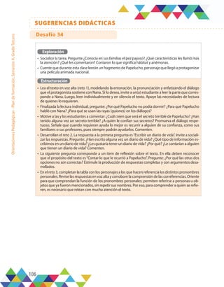 106
SUGERENCIAS DIDÁCTICAS
Orientaciones
Pedagógicas
-
Plan
de
formación,
Semestre
A,
Grado
Tercero
Exploración
•	 Socialice la tarea. Pregunte ¿Conocía en sus familias el pez payaso? ¿Qué características les llamó más
la atención? ¿Qué les comentaron? Contaron lo que significa hábitat y anémonas.
•	 Cuente que durante esta clase leerán un fragmento de Papelucho, personaje que llegó a protagonizar
una película animada nacional.
Estructuración
•	 Lea el texto en voz alta (reto 1), modelando la entonación, la pronunciación y enfatizando el diálogo
que el protagonista sostiene con Nana. Si lo desea, invite a un(a) estudiante a leer la parte que corres-
ponde a Nana. Luego, leen individualmente y en silencio el texto. Apoye las necesidades de lectura
de quienes lo requieran.
•	 Finalizada la lectura individual, pregunte: ¿Por qué Papelucho no podía dormir? ¿Para qué Papelucho
habló con Nana? ¿Para qué se usan las rayas (guiones) en los diálogos?
•	 Motive a las y los estudiantes a comentar: ¿Cuál creen que será el secreto terrible de Papelucho? ¿Han
tenido alguna vez un secreto terrible? ¿A quién le confían sus secretos? Promueva el diálogo respe-
tuoso. Señale que cuando requieran ayuda lo mejor es recurrir a alguien de su confianza, como sus
familiares o sus profesores, pues siempre podrán ayudarlos. Comenten.
•	 Desarrollan el reto 2. La respuesta a la primera pregunta es“Escribir un diario de vida”. Invite a sociali-
zar las respuestas. Pregunte: ¿Han escrito alguna vez un diario de vida? ¿Qué tipo de información es-
cribimos en un diario de vida? ¿Les gustaría tener un diario de vida? ¿Por qué? ¿Le contarían a alguien
que tienen un diario de vida? Comenten.
•	 La siguiente pregunta corresponde a un ítem de reflexión sobre el texto. En ella deben reconocer
que el propósito del texto es“Contar lo que le ocurrió a Papelucho”. Pregunte: ¿Por qué las otras dos
opciones no son correctas? Estimule la producción de respuestas completas y con argumentos desa-
rrollados.
•	 En el reto 3, completan la tabla con los personajes a los que hacen referencia los distintos pronombres
personales. Revise las respuestas en voz alta y corrobore la comprensión de las correferencias. Oriente
para que comprendan la función de los pronombres personales: permiten referirse a personas u ob-
jetos que ya fueron mencionados, sin repetir sus nombres. Por eso, para comprender a quién se refie-
ren, es necesario que relean con mucha atención el texto.
Desafío 34
 