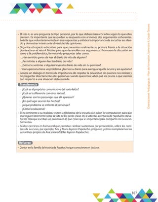 107
Orientaciones
Pedagógicas
-
Plan
de
formación,
Semestre
A,
Grado
Tercero
•	 El reto 4, es una pregunta de tipo personal, por lo que deben marcar Sí o No según lo que ellos
piensen. Es importante que respalden su respuesta con al menos dos argumentos coherentes.
Solicite que voluntariamente lean sus respuestas y enfatice la importancia de escuchar en silen-
cio y demostrar interés ante diversidad de opiniones.
•	 Organice el espacio educativo para que presenten oralmente su postura frente a la situación
planteada en el reto 4. Motive para que desarrollen sus argumentos. Promueva la discusión en
torno a la problemática, formulando preguntas tales como:
-	 ¿Han sentido ganas de leer el diario de vida de alguien?
-	 ¿Permitirías a alguien leer tu diario de vida?
-	 ¿Cómo te sentirías si alguien leyera tu diario de vida sin tu permiso?
-	 Si una persona tiene un problema, ¿leerías su diario para averiguar qué le ocurre y así ayudarla?
•	 Genere un diálogo en torno a la importancia de respetar la privacidad de quienes nos rodean y
de preguntar directamente a las personas cuando queremos saber qué les ocurre o qué sienten
con respecto a una situación determinada.
Transferencia
-	 ¿Cuál es el propósito comunicativo del texto leído?
-	 ¿Cuál es la diferencia con otros textos?
-	 ¿Quiénes son los personajes que allí aparecen?
-	 ¿En qué lugar ocurren los hechos?
-	 ¿A qué problema se enfrentó el personaje?
-	 ¿Cómo lo solucionó?
•	 Si es pertinente a su realidad, visiten la Biblioteca de la escuela o el salón de computación para que
investiguen libremente sobre la vida de los peces (clase 35) o sobre las aventuras de Papelucho (desa-
fío 36). Pida que escriban un párrafo con lo que crean que es importante para compartir con su curso.
Comenten.
•	 Realice ejercicios en forma oral que permitan cambiar sustantivos por pronombres, utilice los nom-
bres de su curso, por ejemplo: Ana y María leyeron Papelucho, pregunte, ¿cómo reemplazamos los
sustantivos propios de Ana y María? (Ellas leyeron Papelucho).
Refuerzo
•	 Contar en la familia la historia de Papelucho que conocieron en la clase.
 
