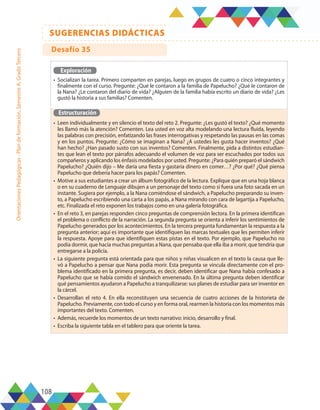 108
SUGERENCIAS DIDÁCTICAS
Orientaciones
Pedagógicas
-
Plan
de
formación,
Semestre
A,
Grado
Tercero
Exploración
•	 Socializan la tarea. Primero comparten en parejas, luego en grupos de cuatro o cinco integrantes y
finalmente con el curso. Pregunte: ¿Qué le contaron a la familia de Papelucho? ¿Qué le contaron de
la Nana? ¿Le contaron del diario de vida? ¿Alguien de la familia había escrito un diario de vida? ¿Les
gustó la historia a sus familias? Comenten.
Estructuración
•	 Leen individualmente y en silencio el texto del reto 2. Pregunte: ¿Les gustó el texto? ¿Qué momento
les llamó más la atención? Comenten. Lea usted en voz alta modelando una lectura fluida, leyendo
las palabras con precisión, enfatizando las frases interrogativas y respetando las pausas en las comas
y en los puntos. Pregunte: ¿Cómo se imaginan a Nana? ¿A ustedes les gusta hacer inventos? ¿Qué
han hecho? ¿Han pasado susto con sus inventos? Comenten. Finalmente, pida a distintos estudian-
tes que lean el texto por párrafos adecuando el volumen de voz para ser escuchados por todos sus
compañeros y aplicando los énfasis modelados por usted. Pregunte: ¿Para quién preparó el sándwich
Papelucho? ¿Quién dijo – Me daría una fiesta y gastaría dinero en comer…? ¿Por qué? ¿Qué piensa
Papelucho que debería hacer para los papás? Comenten.
•	 Motive a sus estudiantes a crear un álbum fotográfico de la lectura. Explique que en una hoja blanca
o en su cuaderno de Lenguaje dibujen a un personaje del texto como si fuera una foto sacada en un
instante. Sugiera por ejemplo, a la Nana comiéndose el sándwich, a Papelucho preparando su inven-
to, a Papelucho escribiendo una carta a los papás, a Nana mirando con cara de lagartija a Papelucho,
etc. Finalizada el reto exponen los trabajos como en una galería fotográfica.
•	 En el reto 3, en parejas responden cinco preguntas de comprensión lectora. En la primera identifican
el problema o conflicto de la narración. La segunda pregunta se orienta a inferir los sentimientos de
Papelucho generados por los acontecimientos. En la tercera pregunta fundamentan la respuesta a la
pregunta anterior; aquí es importante que identifiquen las marcas textuales que les permiten inferir
la respuesta. Apoye para que identifiquen estas pistas en el texto. Por ejemplo, que Papelucho no
podía dormir, que hacía muchas preguntas a Nana, que pensaba que ella iba a morir, que tendría que
entregarse a la policía.
•	 La siguiente pregunta está orientada para que niños y niñas visualicen en el texto la causa que lle-
vó a Papelucho a pensar que Nana podía morir. Esta pregunta se vincula directamente con el pro-
blema identificado en la primera pregunta, es decir, deben identificar que Nana había confesado a
Papelucho que se había comido el sándwich envenenado. En la última pregunta deben identificar
qué pensamientos ayudaron a Papelucho a tranquilizarse: sus planes de estudiar para ser inventor en
la cárcel.
•	 Desarrollan el reto 4. En ella reconstituyen una secuencia de cuatro acciones de la historieta de
Papelucho. Previamente, con todo el curso y en forma oral, rearmen la historia con los momentos más
importantes del texto. Comenten.
•	 Además, recuerde los momentos de un texto narrativo: inicio, desarrollo y final.
•	 Escriba la siguiente tabla en el tablero para que oriente la tarea.
Desafío 35
 