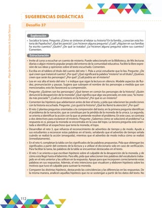 112
SUGERENCIAS DIDÁCTICAS
Orientaciones
Pedagógicas
-
Plan
de
formación,
Semestre
A,
Grado
Tercero
Exploración
•	 Socialice la tarea. Pregunte: ¿Cómo se sintieron al relatar su historia? En la familia, ¿conocían esta his-
toria de Papelucho? ¿Qué les pareció? ¿Les hicieron alguna pregunta? ¿Cuál? ¿Alguien en sus familias
ha escrito cuentos? ¿Quién? ¿De qué se trataba? ¿Le hicieron alguna pregunta sobre sus cuentos?
Comenten.
Estructuración
•	 Invite al curso a escuchar un cuento de misterio. Puede seleccionarlo en la Biblioteca, de Mis lecturas
diarias o algún misterio popular propio del entorno de la comunidad educativa. Facilite la libre expre-
sión de sus ideas y opiniones sobre el texto escuchado. Comenten.
•	 Escriba en el tablero el título del cuento del reto 1. Pida a un(a) estudiante que lo lea. Pregunte: ¿De
qué creen que tratará el cuento? ¿Por qué? ¿Qué significará la palabra“misterio”en el título? ¿Quiénes
creen que serán los personajes? ¿Por qué? ¿Cuál podría ser el misterio?
•	 Lea en voz alta el texto del reto 1 e indique que sigan la lectura en silencio. Modele aspectos de flui-
dez, pronunciación y pausas. Sugiera que subrayen el nombre de los personajes a medida que son
mencionados; esto les favorecerá su comprensión.
•	 Pregunte: ¿Quiénes son los personajes? ¿Qué tienen en común los personajes de la historia? ¿Quién
denunció la desaparición de la moneda? ¿Qué significa que algo sea preciado, en este caso,“la mone-
da más preciada”? ¿Cuál es el misterio en la historia? ¿Por qué es un misterio?
•	 Comenten las hipótesis que adelantaron antes de leer el texto, y pida que relacionen las predicciones
con la historia escuchada. Pregunte: ¿Les gustó la historia? ¿Qué les llamó la atención? ¿Por qué?
•	 El reto 2 plantea preguntas orientadas a la comprensión del texto; en la primera pregunta identifican
el problema de la narración, que se constituye por la pérdida de la moneda de la urraca. La segunda,
se orienta a identificar la acción con la que se pretende resolver el problema. En este caso, se contrata
a dos detectives para esclarecer el misterio. Pregunte: ¿Sabemos cómo se solucionó el problema? La
respuesta es sí, porque la moneda se encontraba en la casa del topo. La tercera pregunta está orien-
tada a identificar al sospechoso que tenía la moneda, el topo.
•	 Desarrollan el reto 3, que refuerza el reconocimiento de adverbios de tiempo y de modo. Ayude a
sus estudiantes a reconocer estas palabras en el texto, señalando que el adverbio de tiempo señala
cuándo se realizó la acción (enseguida), mientras que el adverbio de modo indica cómo se realizó
(inmediatamente).
•	 En el reto 4, completan la tabla con los significados de las palabras propuestas. Pida que obtengan los
significados a partir del contexto de la lectura y a utilizar el diccionario solo en caso de verificación.
Para facilitar la tarea, las palabras de la tabla se encuentran destacadas en el texto.
•	 El reto 5 se orienta a que escriban hipótesis sobre el culpable de la desaparición de la moneda, y de
cómo esta llegó hasta el laberinto. Para ello, pida que seleccionen tres palabras del vocabulario traba-
jado en el reto anterior y las utilicen en la respuesta. Apoye para que incorporen correctamente estas
palabras en sus respuestas. Además, el reto intenciona que visualicen y elaboren hipótesis sobre los
motivos que tuvo el culpable para sustraer la moneda.
•	 Comparen las distintas hipótesis, destacando las coincidencias y las diferencias en las respuestas. De
la misma manera, analicen aquellas hipótesis que no se sostengan a partir de los datos del texto. No
Desafío 37
 