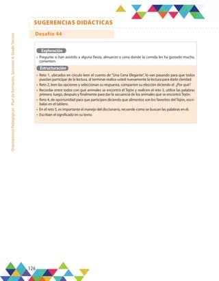 126
SUGERENCIAS DIDÁCTICAS
Orientaciones
Pedagógicas
-
Plan
de
formación,
Semestre
A,
Grado
Tercero
Exploración
•	 Pregunte si han asistido a alguna fiesta, almuerzo o cena donde la comida les ha gustado mucho,
comenten.
Estructuración
•	 Reto 1, ubicados en círculo leen el cuento de “Una Cena Elegante”, lo van pasando para que todos
puedan participar de la lectura, al terminar realice usted nuevamente la lectura para darle claridad.
•	 Reto 2, leen las opciones y seleccionan su respuesta, comparten su elección diciendo el ¿Por qué?
•	 Recordar entre todos con qué animales se encontró el Tejón y realicen el reto 3, utilice las palabras
primero, luego, después y finalmente para dar la secuencia de los animales que se encontró Tejón.
•	 Reto 4, de oportunidad para que participen diciendo que alimentos son los favoritos del Tejón, escrí-
balas en el tablero.
•	 En el reto 5, es importante el manejo del diccionario, recuerde como se buscan las palabras en él.
•	 Escriban el significado en su texto.
Desafío 44
 