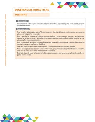 128
SUGERENCIAS DIDÁCTICAS
Orientaciones
Pedagógicas
-
Plan
de
formación,
Semestre
A,
Grado
Tercero
Exploración
•	 Inicie hablando sobre la gran utilidad que tiene la biblioteca, recuerde algunas normas de buen com-
portamiento en ella.
Estructuración
•	 Reto 1, realice la lectura del cuento”Choco Encuentra Una Mamá”, puede motivarlos con las imágenes
y tonos de voz para los personajes.
•	 Reto 2, escriba las frases en el tablero, para que las lean y ordenen según aparecen en la historia,
cuando las tengan en orden las copian en su texto, recuerde mantener buena letra, respetar las ma-
yúsculas y los signos que aparecen.
•	 Reto 3, realizan la actividad escribiendo adjetivos para cada personaje del cuento, al terminar los
comparten y sacan una lista en el tablero.
•	 En el reto 4 recuerden que son los antónimos y sinónimos, cada uno completa la tabla.
•	 Reto 5 lea las palabras que deben ubicar en las frases, preguntando qué significado tienen para ellos,
cada uno las ubica en su texto dando sentido a las frases.
•	 En el reto 6 puede hacer la tabla en el tablero para que pasen por turnos y completen las casillas se-
gún el tiempo verbal.
Desafío 45
 