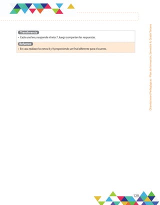 129
Orientaciones
Pedagógicas
-
Plan
de
formación,
Semestre
A,
Grado
Tercero
Transferencia
•	 Cada uno lee y responde el reto 7, luego comparten las respuestas.
Refuerzo
•	 En casa realizan los retos 8 y 9 proponiendo un final diferente para el cuento.
 