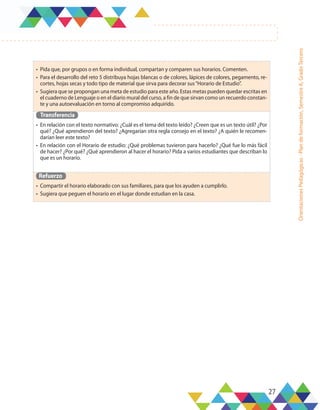 27
Orientaciones
Pedagógicas
-
Plan
de
formación,
Semestre
A,
Grado
Tercero
•	 Pida que, por grupos o en forma individual, compartan y comparen sus horarios. Comenten.
•	 Para el desarrollo del reto 5 distribuya hojas blancas o de colores, lápices de colores, pegamento, re-
cortes, hojas secas y todo tipo de material que sirva para decorar sus“Horario de Estudio”.
•	 Sugiera que se propongan una meta de estudio para este año. Estas metas pueden quedar escritas en
el cuaderno de Lenguaje o en el diario mural del curso, a fin de que sirvan como un recuerdo constan-
te y una autoevaluación en torno al compromiso adquirido.
Transferencia
•	 En relación con el texto normativo: ¿Cuál es el tema del texto leído? ¿Creen que es un texto útil? ¿Por
qué? ¿Qué aprendieron del texto? ¿Agregarían otra regla consejo en el texto? ¿A quién le recomen-
darían leer este texto?
•	 En relación con el Horario de estudio: ¿Qué problemas tuvieron para hacerlo? ¿Qué fue lo más fácil
de hacer? ¿Por qué? ¿Qué aprendieron al hacer el horario? Pida a varios estudiantes que describan lo
que es un horario.
Refuerzo
•	 Compartir el horario elaborado con sus familiares, para que los ayuden a cumplirlo.
•	 Sugiera que peguen el horario en el lugar donde estudian en la casa.
 