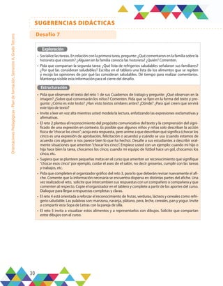 30
SUGERENCIAS DIDÁCTICAS
Orientaciones
Pedagógicas
-
Plan
de
formación,
Semestre
A,
Grado
Tercero
Exploración
•	 Socialice las tareas. En relación con la primera tarea, pregunte: ¿Qué comentaron en la familia sobre la
historieta que crearon? ¿Alguien en la familia conocía las historieta? ¿Quién? Comenten.
•	 Pida que compartan la segunda tarea: ¿Qué lista de refrigerios saludables señalaron sus familiares?
¿Por qué las consideran saludables? Escriba en el tablero una lista de los alimentos que se repiten
y recoja las opiniones de por qué las consideran saludables. Dé tiempo para realizar comentarios.
Mantenga visible esta información para el cierre del desafío.
Estructuración
•	 Pida que observen el texto del reto 1 de sus Cuadernos de trabajo y pregunte: ¿Qué observan en la
imagen? ¿Sobre qué conversarán los niños? Comenten. Pida que se fijen en la forma del texto y pre-
gunte: ¿Cómo es este texto? ¿Han visto textos similares antes? ¿Dónde? ¿Para qué creen que servirá
este tipo de texto?
•	 Invite a leer en voz alta mientras usted modela la lectura, enfatizando las expresiones exclamativas y
afirmativas.
•	 El reto 2 plantea el reconocimiento del propósito comunicativo del texto y la comprensión del signi-
ficado de una expresión en contexto. Es posible que algunos niños y niñas solo describan la acción
física de“chocar los cinco”; acoja esta respuesta, pero anime a que describan qué significa (chocar los
cinco es una expresión de aprobación, felicitación o acuerdo) y cuándo se usa (cuando estamos de
acuerdo con alguien o nos parece bien lo que ha hecho). Desafíe a sus estudiantes a describir oral-
mente situaciones que ameriten“chocar los cinco”. Empiece usted con un ejemplo: cuando mi hijo o
hija hace bien la tarea, chocamos los cinco; cuando mi equipo de fútbol hace un gol, chocamos los
cinco, etc.
•	 Sugiera que se planteen pequeñas metas en el curso que ameriten un reconocimiento que signifique
“chocar esos cinco”por ejemplo, cuidar el aseo de el salón, no decir groserías, cumplir con las tareas
y trabajos, etc.
•	 Pida que completen el organizador gráfico del reto 3, para lo que deberán revisar nuevamente el afi-
che. Comente que la información necesaria se encuentra dispersa en distintas partes del afiche. Una
vez realizado el reto, solicite que intercambien sus respuestas con un compañero o compañera y que
comenten al respecto. Copie el organizador en el tablero y complete a partir de los aportes del curso.
Dialogue para llegar a respuestas completas y claras.
•	 El reto 4 está orientada a reforzar el reconocimiento de frutas, verduras, lácteos y cereales como refri-
gerio saludable. Las palabras son: manzana, naranja, plátano, pera, leche, cereales, pan y yogur. Invite
a compartir esta Sopa de Letras con la pareja de silla.
•	 El reto 5 invita a visualizar estos alimentos y a representarlos con dibujos. Solicite que compartan
estos dibujos con el curso.
Desafío 7
 