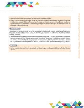 35
Orientaciones
Pedagógicas
-
Plan
de
formación,
Semestre
A,
Grado
Tercero
•	 Pida que intercambien su historieta con un compañero o compañera.
•	 El reto 4 está orientada a reconocer el tipo de texto leído el desafío anterior y su propósito comunica-
tivo. La respuesta que deben colorear es la referida al cuento y sus características. Esta es una buena
oportunidad para que establezca diferencias y semejanzas entre los dos tipos de texto trabajados en
esta clase: cuento y historieta.
Transferencia
.Recapitule en conjunto con el curso las acciones principales de la historia leídael desafío anterior.
Pregunte: ¿Qué sucedió al inicio, luego, finalmente? ¿Qué ocurrió en la historia? ¿Qué les gustó del
cuento? ¿Por qué?
•	 Sintetice el propósito de los dos textos trabajados hoy y pregunte: ¿Qué otro tipo de texto además del
cuento, trabajamos hoy? ¿Cuál es la diferencia entre estos dos textos? ¿Qué elementos son propios
del cómic y del cuento? ¿Cuál es el propósito de estos textos? ¿Dónde podemos encontrar y leer có-
mics? ¿Dónde encontramos y leemos cuentos? ¿Cuál de los cómics presentados les gustó? ¿Por qué?
Refuerzo
•	 Contar a sus familiares la historieta realizado con la parte que más les gustó del cuento leídoel desafío
anterior.
 