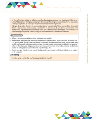 39
Orientaciones
Pedagógicas
-
Plan
de
formación,
Semestre
A,
Grado
Tercero
•	 En el reto 3 invite a señalar las palabras poco familiares y a aproximarse a su significado. Utilice la co-
lumna“El diccionario dice”para que comprueben los significados propuestos. Socialice las respuestas
y pida que expliciten las pistas que les permitieron aproximar el significado.
•	 Pida que desarrollen el reto 4, en la que deben opinar respecto a las “ideas que cambian el mundo”.
Motive a expresar sus preferencias y a justificarlas en coherencia. Es una buena oportunidad para
desarrollar la argumentación. Recuerde al curso que deben escuchar con respeto y en silencio a sus
compañeros y compañeras y realizar preguntas que ayuden a la comprensión del texto.
Transferencia
•	 Refuerce las preguntas a las que debe responder una noticia.
•	 Recapitule el tema principal del texto considerando lo escrito en la tabla acerca del “Mundo actual”
y el “Mundo ideal”. Apoye para que algunas de las características señaladas en el mundo ideal sean
posibles de llevar a la práctica actualmente; por ejemplo: reciclar basura, plantar árboles, no botar pa-
peles en el suelo, cuidar el agua, mantener una buena convivencia entre todos, respetar los distintos
puntos de vista y opiniones, mantener la escuela limpia, etc.
•	 Motive para que visualicen este mundo ideal y que lo expresen por medio de un dibujo en su cuader-
no de Lenguaje.
Refuerzo
•	 Inventar, junto a su familia, una“Idea para cambiar el mundo”.
 