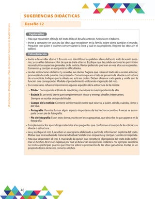 40
SUGERENCIAS DIDÁCTICAS
Orientaciones
Pedagógicas
-
Plan
de
formación,
Semestre
A,
Grado
Tercero
Exploración
•	 Pida que recuerden el título del texto leído el desafío anterior. Anótelo en el tablero.
•	 Invite a compartir en voz alta las ideas que recogieron en la familia sobre cómo cambiar el mundo.
Pregunte con quién o quiénes consensuaron la idea y cuál es su propósito. Registre las ideas en el
tablero.
Estructuración
•	 Invite a desarrollar el reto 1. En este reto identifican las palabras clave del texto leído la sesión ante-
rior, y con ellas deben escribir de qué se trata el texto. Explique que las palabras claves les permitirán
reconstruir los aspectos generales de la noticia. Revise pidiendo que lean en voz alta sus respuestas.
Comenten y corrijan en conjunto las dificultades.
•	 Lea las indicaciones del reto 2 y resuelva sus dudas. Sugiera que relean el texto de la sesión anterior,
pronunciando cada palabra con precisión. Comente que en el reto se presenta la silueta o estructura
de una noticia. Indique que la silueta no está en orden. Deben observar cada parte y unirla con la
función que corresponde. Modele el procedimiento utilizando el ejemplo del reto.
•	 Si es necesario, refuerce brevemente algunos aspectos de la estructura de la noticia:
− Titular: Corresponde al título de la noticia y menciona lo más importante de ella.
− Bajada: Es un texto breve que complementa el titular y entrega detalles interesantes.
Siempre se escribe debajo del titular.
− Cuerpo de la noticia: Contiene la información sobre qué ocurrió, a quién, dónde, cuándo, cómo y
por qué.
− Fotografía: Permite ilustrar algún aspecto importante de los hechos ocurridos. A veces se acom-
paña de un pie de fotografía.
− Pie de fotografía: Es un texto breve, escrito en letras pequeñas, que describe lo que aparece en la
fotografía.
•	 Complementar los aprendizajes referidos a las preguntas que conforman el cuerpo de la noticia y su
silueta o estructura.
•	 Lea y explique el reto 3, resolver un crucigrama elaborado a partir de información explícita del texto.
Motive que lo resuelvan de manera individual. Socialice las respuestas y corrijan cuando corresponda.
•	 Pida que desarrollen el reto 4, marcando la opción que constituye el propósito del texto leído (infor-
mar un hecho). Al revisar, explique por qué se descartan las opciones restantes. Por ejemplo: la noticia
no invita a participar, puesto que informa sobre la premiación de las ideas ganadoras. Invitar es un
propósito típico de textos como los afiches.
Desafío 12
 