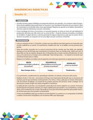 42
SUGERENCIAS DIDÁCTICAS
Orientaciones
Pedagógicas
-
Plan
de
formación,
Semestre
A,
Grado
Tercero
Exploración
•	 Socialice la tarea; apoye el diálogo con preguntas directas, por ejemplo: ¿Les contaron sobre la impor-
tancia de las palabras claves para hacer un resumen? ¿Les nombraron las partes de una noticia? ¿Qué
les comentaron en la familia sobre estos aprendizajes? Registre los aportes en el tablero, llamando la
atención sobre los elementos comunes. Comenten.
•	 Como estrategia de inicio a la escritura, es necesario generar un tema en torno al cual realizarán la
producción del texto; por ello, inicie con su curso el reto 1. Acoja los diversos recuerdos y escríbalos
en el tablero. Si algún alumno o alumna participó de alguna experiencia, pida que la cuente. De los
diversos recuerdos, en conjunto con el curso elijan uno por consenso. Comenten.
Estructuración
•	 Lean en conjunto el reto 2. Comenten y aclare que esta tabla les permitirá generar el contenido para
escribir y planificar su cuento. Si es pertinente, modele este reto en el tablero con las primeras pre-
guntas.
•	 Antes de escribir, recuerde con su curso la estructura de los cuentos que han leído, por ejemplo,
destaque el uso de fórmulas que caracterizan el comienzo (hace un tiempo atrás, había una vez), el
desarrollo (un día, de repente, después de) y el desenlace de un texto narrativo (finalmente). En este
caso, en la estructura se incluyó como andamiaje: “Hace tiempo atrás…”, en alusión al recuerdo que
constituye la base para su relato.
•	 Registre en el tablero una tabla como la siguiente, de modo que represente un apoyo para la escritura:
•	 Si es pertinente, complemente los aprendizajes referidos a la silueta o estructura del cuento.
•	 Realizan el reto 3. Este reto concentrará el tiempo más importante del desafío que es el proceso de
escritura, por lo que monitoree continuamente a los niños y niñas y pida que se revisen entre pares,
a fin de motivar el diálogo y el control de los propios procesos de escritura. Invite a trabajar con el
diccionario cuando tengan una duda ortográfica o semántica.
•	 La tabla del reto 4 permite a sus estudiantes autoevaluar de manera objetiva sus cuentos. Promueva
la participación de quienes avanzan con mayor rapidez para que ayuden a sus compañeros y compa-
ñeras con la evaluación de su texto. Recuerde al curso que este proceso permite que puedan reescri-
bir el texto para que otros puedan comprenderlo.
•	 Si tiene la posibilidad, pida que escriban la versión final de sus cuentos en un computador. Enséñeles
a realizar correcciones ortográficas con el sistema Office que dispongan.
INICIO
¿Quiénes participan y dónde se
encuentran?
DESARROLLO
¿Qué problema ocurrió y qué
acciones ocurrieron?
DESENLACE
¿Cómo se resolvió?
Hace tiempo atrás,... Luego,... Finalmente,...
Desafío 13
 