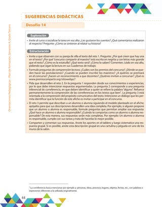 44
SUGERENCIAS DIDÁCTICAS
Orientaciones
Pedagógicas
-
Plan
de
formación,
Semestre
A,
Grado
Tercero
Exploración
•	 Invite al curso a socializar la tarea en voz alta: ¿Les gustaron los cuentos? ¿Qué comentarios realizaron
al respecto? Pregunte: ¿Cómo se sintieron al relatar su historia?
Estructuración
•	 Invite a que observen con su pareja de silla el texto del reto 1. Pregunte: ¿Por qué creen que hay una
en el texto? ¿Por qué“concurso compartir al maestro”está escrito en negrita y con letras más grande
que el resto? ¿Cómo es la estatuilla? ¿Qué texto será? ¿Cómo lo saben? Comenten. Léalo en voz alta,
pidiendo que sigan la lectura en sus Cuadernos de trabajo.
•	 Formule preguntas de comprensión lectora: ¿Cuáles son los premios del concurso? ¿Dónde se pue-
den hacer las postulaciones? ¿Cuando se pueden inscribir los maestros? ¿A quiénes se premiará
en el concurso? ¿hacen un reconocimiento a que docentes? ¿Quiénes invitan a concursar? ¿Qué es
www.premiocompartir.org/sitiowebpc?
•	 Pida que desarrollen el reto 2. En la pregunta 1 responden desde sus conocimientos o experiencias,
por lo que debe intencionar respuestas argumentadas. La pregunta 2 corresponde a una pregunta
inferencial de correferencia, en que deben identificar a quién se refiere la palabra “alguno”. Refuerce
permanentemente la comprensión de las correferencias en los textos que leen2
. La pregunta 3 está
orientada a la comprensión del propósito comunicativo del texto. Intencione un diálogo que les per-
mita identificar que la función de este afiche es invitar a participar en el concurso.
•	 El reto 3 permite que describan a un alumno o alumna siguiendo el modelo planteado en el afiche;
apóyelos para que sus descripciones desarrollen una idea completa. Por ejemplo, si alguien propone
que un alumno o alumna es responsable, formule preguntas que permitan ampliar esa respuesta:
¿Qué hace un alumno o alumna responsable? ¿Cuándo te comportas como un alumno o alumna res-
ponsable? De esta manera, sus respuestas serán más completas. Por ejemplo: Un alumno o alumna
es responsable, cumple con sus tareas y trata de hacerlas lo mejor posible.
•	 Comparten y comentan sus respuestas. Anote los aportes en el tablero y luego sistematice una res-
puesta grupal. Si es posible, anote esta descripción grupal en una cartulina y péguela en uno de los
muros de la salón.
1 La correferencia busca mencionar por ejemplo a: personas, ideas, procesos, lugares, objetos, fechas, etc., con palabras o
expresiones diferentes a la utilizada originalmente.
Desafío 14
 