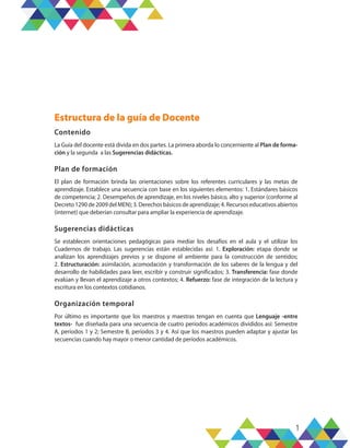 1
Estructura de la guía de Docente
Contenido
La Guía del docente está divida en dos partes. La primera aborda lo concerniente al Plan de forma-
ción y la segunda a las Sugerencias didácticas.
Plan de formación
El plan de formación brinda las orientaciones sobre los referentes curriculares y las metas de
aprendizaje. Establece una secuencia con base en los siguientes elementos: 1. Estándares básicos
de competencia; 2. Desempeños de aprendizaje, en los niveles básico, alto y superior (conforme al
Decreto 1290 de 2009 del MEN); 3. Derechos básicos de aprendizaje; 4. Recursos educativos abiertos
(internet) que deberían consultar para ampliar la experiencia de aprendizaje.
Sugerencias didácticas
Se establecen orientaciones pedagógicas para mediar los desafíos en el aula y el utilizar los
Cuadernos de trabajo. Las sugerencias están establecidas así: 1. Exploración: etapa donde se
analizan los aprendizajes previos y se dispone el ambiente para la construcción de sentidos;
2. Estructuración: asimilación, acomodación y transformación de los saberes de la lengua y del
desarrollo de habilidades para leer, escribir y construir significados; 3. Transferencia: fase donde
evalúan y llevan el aprendizaje a otros contextos; 4. Refuerzo: fase de integración de la lectura y
escritura en los contextos cotidianos.
Organización temporal
Por último es importante que los maestros y maestras tengan en cuenta que Lenguaje -entre
textos- fue diseñada para una secuencia de cuatro períodos académicos divididos así: Semestre
A, períodos 1 y 2; Semestre B, períodos 3 y 4. Así que los maestros pueden adaptar y ajustar las
secuencias cuando hay mayor o menor cantidad de períodos académicos.
 