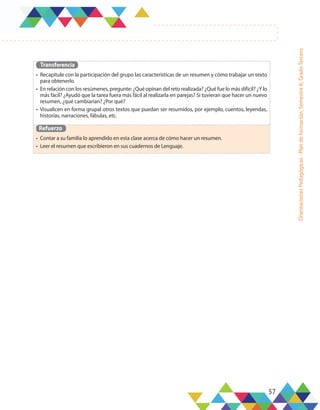 57
Orientaciones
Pedagógicas
-
Plan
de
formación,
Semestre
A,
Grado
Tercero
Transferencia
•	 Recapitule con la participación del grupo las características de un resumen y cómo trabajar un texto
para obtenerlo.
•	 En relación con los resúmenes, pregunte: ¿Qué opinan del reto realizada? ¿Qué fue lo más difícil? ¿Y lo
más fácil? ¿Ayudó que la tarea fuera más fácil al realizarla en parejas? Si tuvieran que hacer un nuevo
resumen, ¿qué cambiarían? ¿Por qué?
•	 Visualicen en forma grupal otros textos que puedan ser resumidos, por ejemplo, cuentos, leyendas,
historias, narraciones, fábulas, etc.
Refuerzo
•	 Contar a su familia lo aprendido en esta clase acerca de cómo hacer un resumen.
•	 Leer el resumen que escribieron en sus cuadernos de Lenguaje.
 