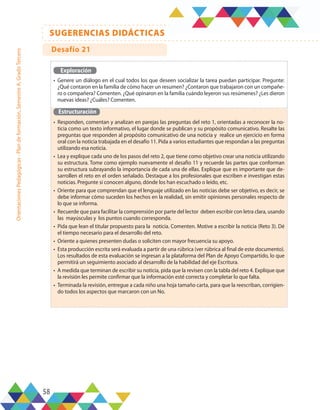 58
SUGERENCIAS DIDÁCTICAS
Orientaciones
Pedagógicas
-
Plan
de
formación,
Semestre
A,
Grado
Tercero
Exploración
•	 Genere un diálogo en el cual todos los que deseen socializar la tarea puedan participar. Pregunte:
¿Qué contaron en la familia de cómo hacer un resumen? ¿Contaron que trabajaron con un compañe-
ro o compañera? Comenten. ¿Qué opinaron en la familia cuándo leyeron sus resúmenes? ¿Les dieron
nuevas ideas? ¿Cuáles? Comenten.
Estructuración
•	 Responden, comentan y analizan en parejas las preguntas del reto 1, orientadas a reconocer la no-
ticia como un texto informativo, el lugar donde se publican y su propósito comunicativo. Resalte las
preguntas que responden al propósito comunicativo de una noticia y realice un ejercicio en forma
oral con la noticia trabajada en el desafío 11. Pida a varios estudiantes que respondan a las preguntas
utilizando esa noticia.
•	 Lea y explique cada uno de los pasos del reto 2, que tiene como objetivo crear una noticia utilizando
su estructura. Tome como ejemplo nuevamente el desafío 11 y recuerde las partes que conforman
su estructura subrayando la importancia de cada una de ellas. Explique que es importante que de-
sarrollen el reto en el orden señalado. Destaque a los profesionales que escriben e investigan estas
noticias. Pregunte si conocen alguno, dónde los han escuchado o leído, etc.
•	 Oriente para que comprendan que el lenguaje utilizado en las noticias debe ser objetivo, es decir, se
debe informar cómo suceden los hechos en la realidad, sin emitir opiniones personales respecto de
lo que se informa.
•	 Recuerde que para facilitar la comprensión por parte del lector deben escribir con letra clara, usando
las mayúsculas y los puntos cuando corresponda.
•	 Pida que lean el titular propuesto para la noticia. Comenten. Motive a escribir la noticia (Reto 3). Dé
el tiempo necesario para el desarrollo del reto.
•	 Oriente a quienes presenten dudas o soliciten con mayor frecuencia su apoyo.
•	 Esta producción escrita será evaluada a partir de una rúbrica (ver rúbrica al final de este documento).
Los resultados de esta evaluación se ingresan a la plataforma del Plan de Apoyo Compartido, lo que
permitirá un seguimiento asociado al desarrollo de la habilidad del eje Escritura.
•	 A medida que terminan de escribir su noticia, pida que la revisen con la tabla del reto 4. Explique que
la revisión les permite confirmar que la información esté correcta y completar lo que falta.
•	 Terminada la revisión, entregue a cada niño una hoja tamaño carta, para que la reescriban, corrigien-
do todos los aspectos que marcaron con un No.
Desafío 21
 