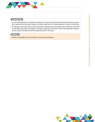 59
Orientaciones
Pedagógicas
-
Plan
de
formación,
Semestre
A,
Grado
Tercero
Transferencia
•	 En una ronda de lectura, comparten la noticia con el curso. Comentan libremente las noticias escucha-
das, respetando turnos para expresar sus ideas y opiniones, formular preguntas y hacer comentarios.
•	 En relación a la escritura de la noticia, pregunte: ¿Qué les pareció la noticia que escribieron? ¿Qué fue
lo más difícil, el cuerpo o la imagen? ¿Por qué? ¿Qué fue lo más fácil? ¿Creen que la pueden mejorar?
¿Cómo? ¿Qué otro tipo de texto les gustaría escribir? ¿Por qué?
Refuerzo
•	 Contar en la familia cómo les resultó la noticia que escribieron.
 