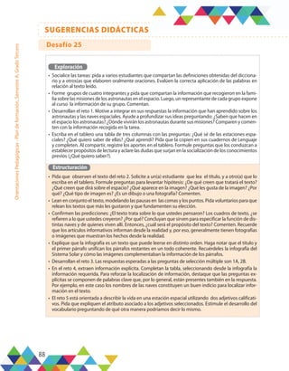 88
SUGERENCIAS DIDÁCTICAS
Orientaciones
Pedagógicas
-
Plan
de
formación,
Semestre
A,
Grado
Tercero
Exploración
•	 Socialice las tareas: pida a varios estudiantes que compartan las definiciones obtenidas del dicciona-
rio y a otros(as que elaboren oralmente oraciones. Evalúen la correcta aplicación de las palabras en
relación al texto leído.
•	 Forme grupos de cuatro integrantes y pida que compartan la información que recogieron en la fami-
lia sobre las misiones de los astronautas en el espacio. Luego, un representante de cada grupo expone
al curso la información de su grupo. Comentan.
•	 Desarrollan el reto 1. Motive a integrar en sus respuestas la información que han aprendido sobre los
astronautas y las naves espaciales. Ayude a profundizar sus ideas preguntando: ¿Saben que hacen en
el espacio los astronautas? ¿Dónde vivirán los astronautas durante sus misiones? Comparen y comen-
ten con la información recogida en la tarea.
•	 Escriba en el tablero una tabla de tres columnas con las preguntas: ¿Qué sé de las estaciones espa-
ciales? ¿Qué quiero saber de ellas? ¿Qué aprendí? Pida que la copien en sus cuadernos de Lenguaje
y completen. Al compartir, registre los aportes en el tablero. Formule preguntas que los conduzcan a
establecer propósitos de lectura y aclare las dudas que surjan en la socialización de los conocimientos
previos (¿Qué quiero saber?).
Estructuración
•	 Pida que observen el texto del reto 2. Solicite a un(a) estudiante que lea el título, y a otro(a) que lo
escriba en el tablero. Formule preguntas para levantar hipótesis: ¿De qué creen que tratará el texto?
¿Qué creen que dirá sobre el espacio? ¿Qué aparece en la imagen? ¿Qué les gusta de la imagen? ¿Por
qué? ¿Qué tipo de imagen es? ¿Es un dibujo o una fotografía? Comenten.
•	 Lean en conjunto el texto, modelando las pausas en las comas y los puntos. Pida voluntarios para que
relean los textos que más les gustaron y que fundamenten su elección.
•	 Confirmen las predicciones: ¿El texto trata sobre lo que ustedes pensaron? Los cuadros de texto, ¿se
refieren a lo que ustedes creyeron? ¿Por qué? Concluyan que sirven para especificar la función de dis-
tintas naves y de quienes viven allí. Entonces, ¿cuál será el propósito del texto? Comenten. Recuerde
que los artículos informativos informan desde la realidad y, por eso, generalmente tienen fotografías
o imágenes que muestran los hechos desde la realidad.
•	 Explique que la infografía es un texto que puede leerse en distinto orden. Haga notar que el título y
el primer párrafo unifican los párrafos restantes en un todo coherente. Recuérdeles la infografía del
Sistema Solar y cómo las imágenes complementaban la información de los párrafos.
•	 Desarrollan el reto 3. Las respuestas esperadas a las preguntas de selección múltiple son 1A, 2B.
•	 En el reto 4, extraen información explícita. Completan la tabla, seleccionando desde la infografía la
información requerida. Para reforzar la localización de información, destaque que las preguntas ex-
plícitas se componen de palabras clave que, por lo general, están presentes también en la respuesta.
Por ejemplo, en este caso los nombres de las naves constituyen un buen indicio para localizar infor-
mación en el texto.
•	 El reto 5 está orientada a describir la vida en una estación espacial utilizando dos adjetivos calificati-
vos. Pida que expliquen el atributo asociado a los adjetivos seleccionados. Estimule el desarrollo del
vocabulario preguntando de qué otra manera podríamos decir lo mismo.
Desafío 25
 